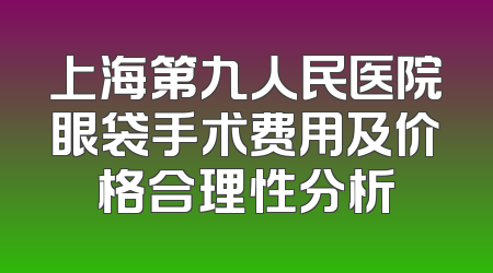 上海第九人民医院眼袋手术费用及价格合理性分析