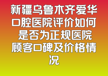新疆乌鲁木齐爱华口腔医院评价如何 是否为正规医院顾客口碑及价格情况