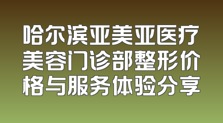 哈尔滨亚美亚医疗美容门诊部整形价格与服务体验分享