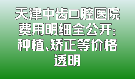 天津中齿口腔医院费用明细全公开：种植、矫正等价格透明