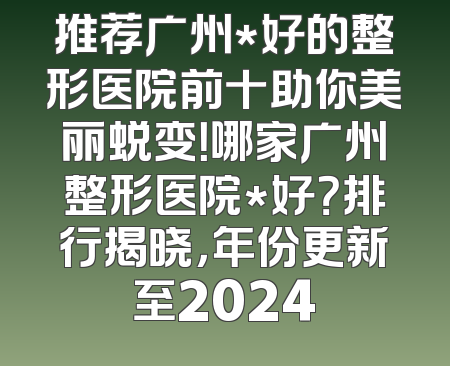 推荐广州*好的整形医院前十助你美丽蜕变！哪家广州整形医院*好？排行揭晓，年份更新至2024