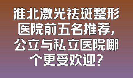 淮北激光祛斑整形医院前五名推荐，公立与私立医院哪个更受欢迎？