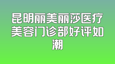 昆明丽美丽莎医疗美容门诊部好评如潮