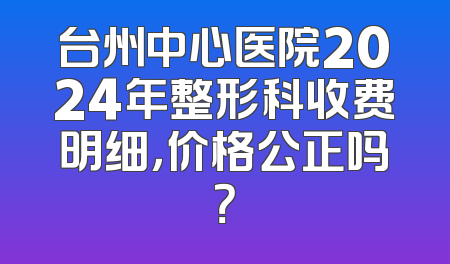 台州中心医院2024年整形科收费明细，价格公正吗？
