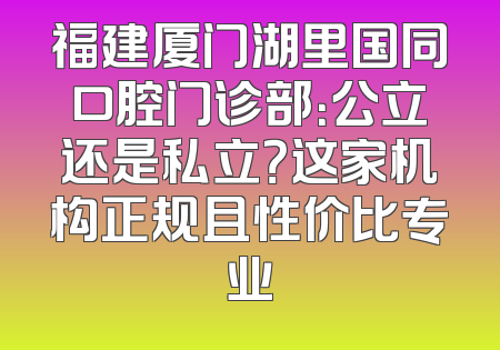 福建厦门湖里国同口腔门诊部：公立还是私立？这家机构正规且性价比专业