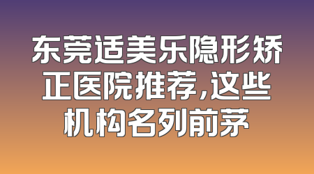 东莞适美乐隐形矫正医院推荐，这些机构名列前茅