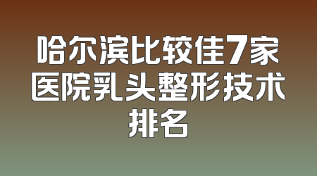 哈尔滨比较佳7家医院乳头整形技术排名