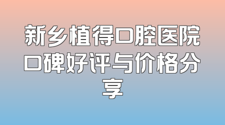 新乡植得口腔医院口碑好评与价格分享