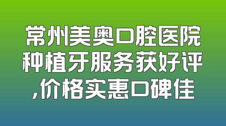 常州美奥口腔医院种植牙服务获好评，价格实惠口碑佳