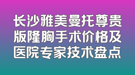 长沙雅美曼托尊贵版隆胸手术价格及医院专家技术盘点