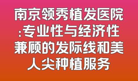 南京领秀植发医院：专业性与经济性兼顾的发际线和美人尖种植服务