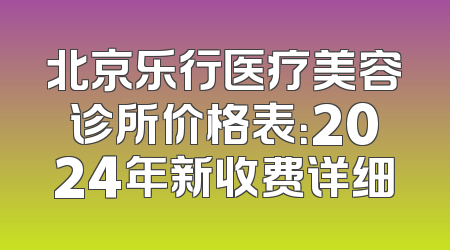 北京乐行医疗美容诊所价格表：2024年新收费详细