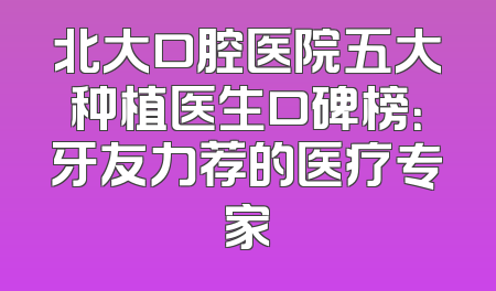 北大口腔医院五大种植医生口碑榜：牙友力荐的医疗专家