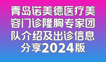 青岛诺美德医疗美容门诊隆胸专家团队介绍及出诊信息分享2024版