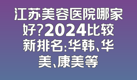 江苏美容医院哪家好？2024比较新排名：华韩、华美、康美等