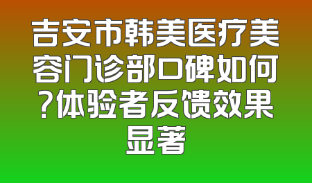 吉安市韩美医疗美容门诊部口碑如何？体验者反馈效果显著