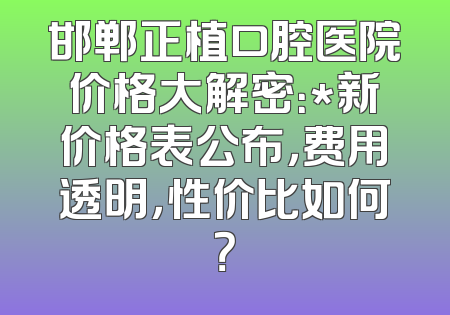 邯郸正植口腔医院价格大解密：*新价格表公布，费用透明，性价比如何？