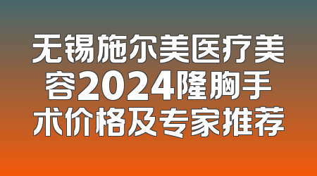无锡施尔美医疗美容2024隆胸手术价格及专家推荐