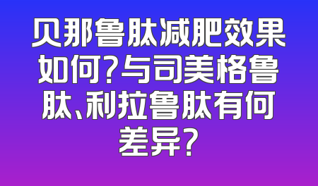 贝那鲁肽减肥效果如何？与司美格鲁肽、利拉鲁肽有何差异？