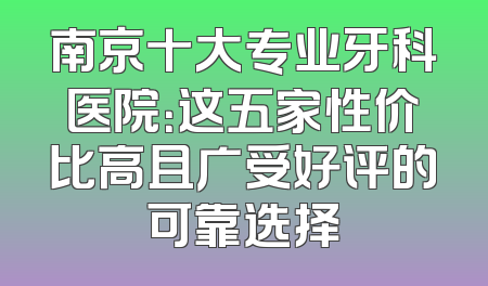 南京十大专业牙科医院：这五家性价比高且广受好评的可靠选择