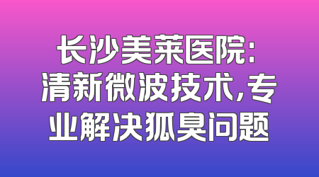 长沙美莱医院: 清新微波技术，专业解决狐臭问题