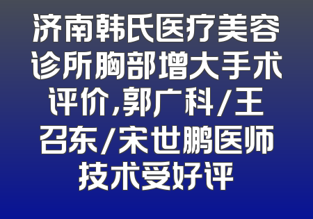 济南韩氏医疗美容诊所胸部增大手术评价，郭广科/王召东/宋世鹏医师技术受好评
