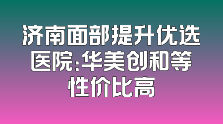 济南面部提升优选医院：华美创和等性价比高