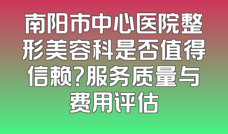 南阳市中心医院整形美容科是否值得信赖？服务质量与费用评估