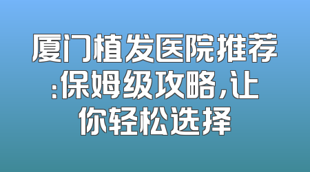 厦门植发医院推荐：保姆级攻略，让你轻松选择