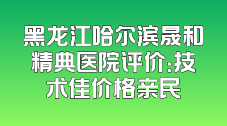 黑龙江哈尔滨晟和精典医院评价：技术佳价格亲民