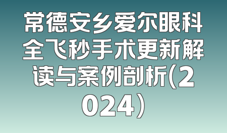 常德安乡爱尔眼科全飞秒手术更新解读与案例剖析（2024）