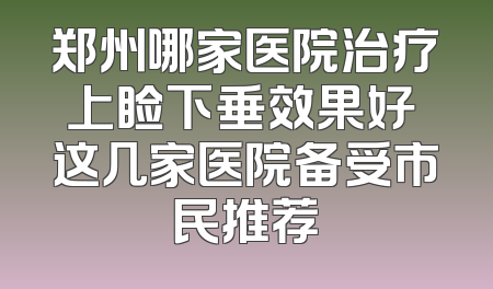 郑州哪家医院治疗上睑下垂效果好 这几家医院备受市民推荐