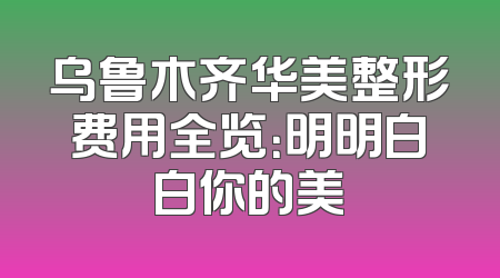 乌鲁木齐华美整形费用全览：明明白白你的美