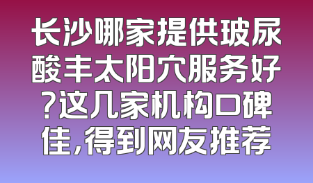 长沙哪家提供玻尿酸丰太阳穴服务好？这几家机构口碑佳，得到网友推荐