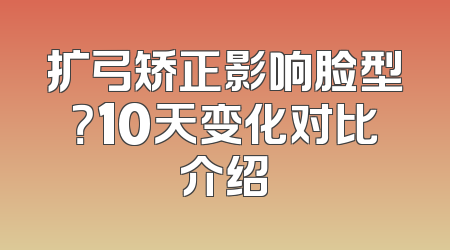 扩弓矫正影响脸型？10天变化对比介绍