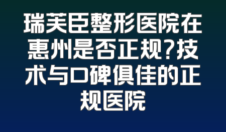 瑞芙臣整形医院在惠州是否正规？技术与口碑俱佳的正规医院
