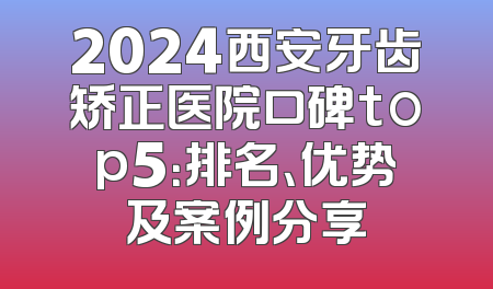 2024西安牙齿矫正医院口碑top5：排名、优势及案例分享