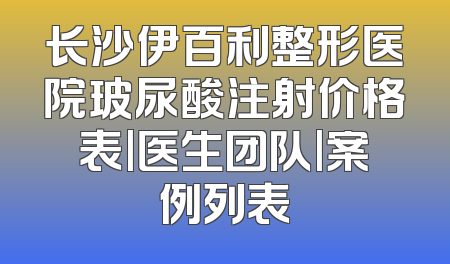 长沙伊百利整形医院玻尿酸注射价格表|医生团队|案例列表