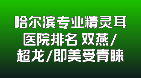 哈尔滨专业精灵耳医院排名 双燕/超龙/即美受青睐