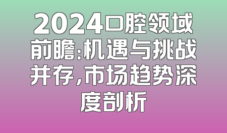 2024口腔领域前瞻：机遇与挑战并存，市场趋势深度剖析