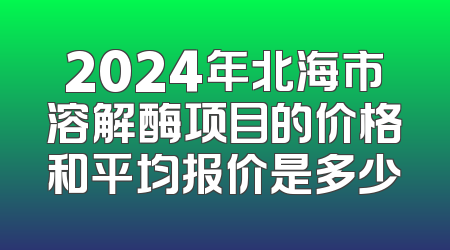 2024年北海市溶解酶项目的价格和平均报价是多少