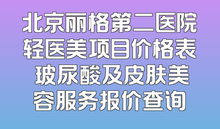 北京丽格第二医院轻医美项目价格表 玻尿酸及皮肤美容服务报价查询
