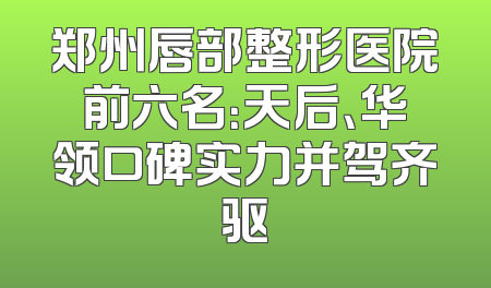 郑州唇部整形医院前六名：天后、华领口碑实力并驾齐驱