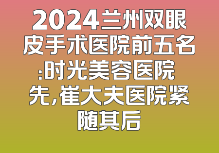 2024兰州双眼皮手术医院前五名：时光美容医院領先，崔大夫医院紧随其后