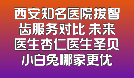 西安知名医院拔智齿服务对比 未来医生杏仁医生圣贝小白兔哪家更优