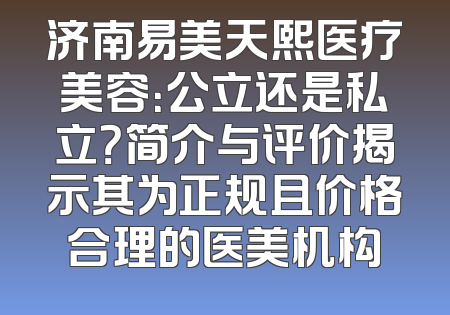 济南易美天熙医疗美容：公立还是私立？简介与评价揭示其为正规且价格合理的医美机构