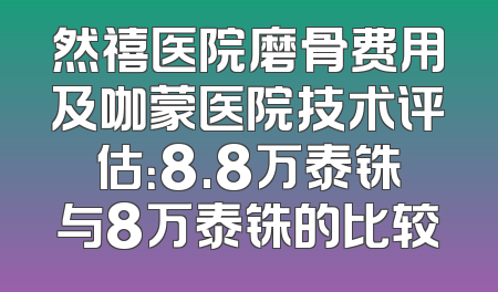 然禧医院磨骨费用及咖蒙医院技术评估：8.8万泰铢与8万泰铢的比较