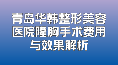 青岛华韩整形美容医院隆胸手术费用与效果解析