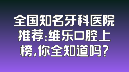 全国知名牙科医院推荐：维乐口腔上榜，你全知道吗？