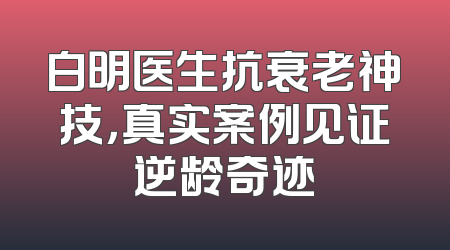 白明医生抗衰老神技，真实案例见证逆龄奇迹